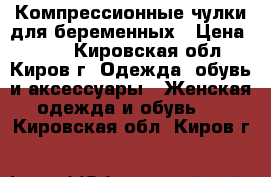 Компрессионные чулки для беременных › Цена ­ 300 - Кировская обл., Киров г. Одежда, обувь и аксессуары » Женская одежда и обувь   . Кировская обл.,Киров г.